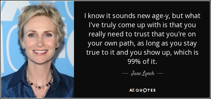I know it sounds new age-y, but what I've truly come up with is that you really need to trust that you're on your own path, as long as you stay true to it and you show up, which is 99% of it. - Jane Lynch