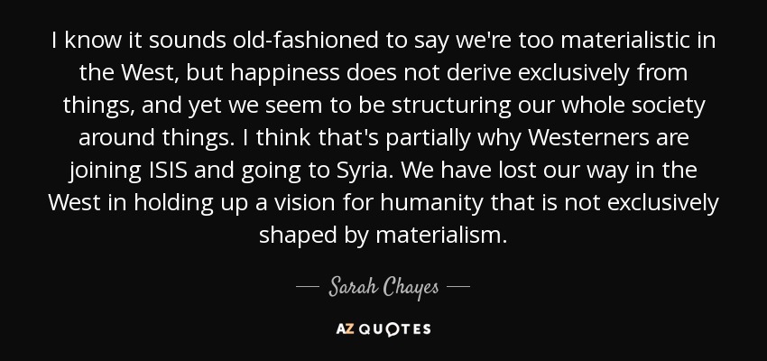 I know it sounds old-fashioned to say we're too materialistic in the West, but happiness does not derive exclusively from things, and yet we seem to be structuring our whole society around things. I think that's partially why Westerners are joining ISIS and going to Syria. We have lost our way in the West in holding up a vision for humanity that is not exclusively shaped by materialism. - Sarah Chayes