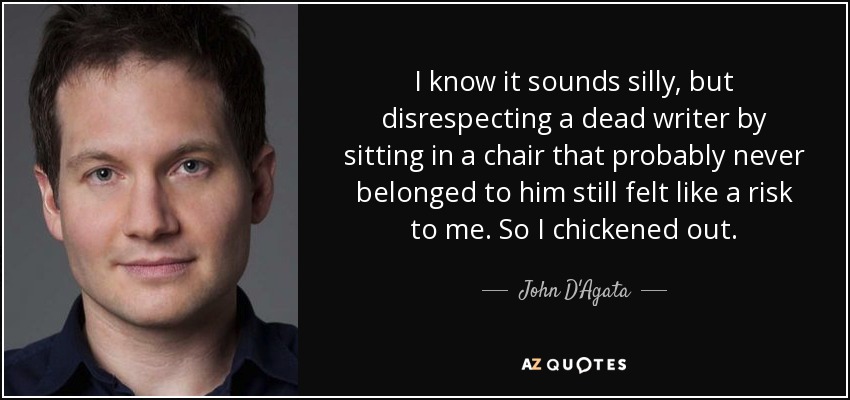 I know it sounds silly, but disrespecting a dead writer by sitting in a chair that probably never belonged to him still felt like a risk to me. So I chickened out. - John D'Agata
