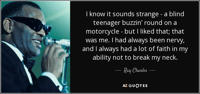 I know it sounds strange - a blind teenager buzzin' round on a motorcycle - but I liked that; that was me. I had always been nervy, and I always had a lot of faith in my ability not to break my neck. - Ray Charles