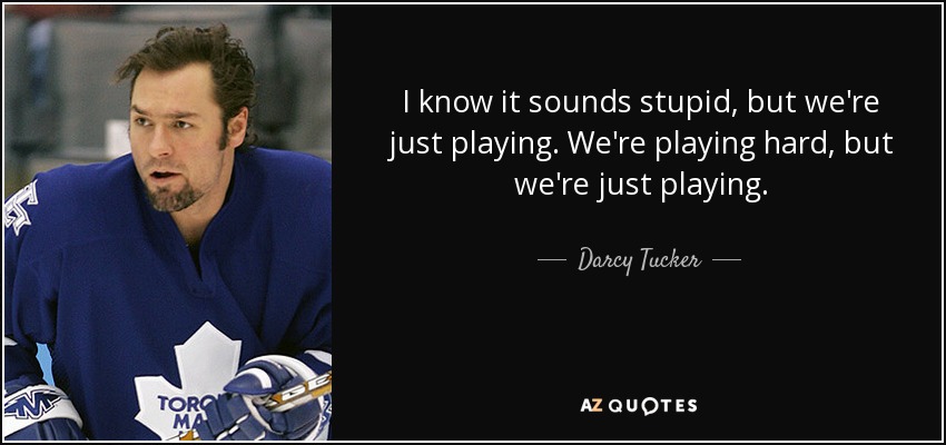 I know it sounds stupid, but we're just playing. We're playing hard, but we're just playing. - Darcy Tucker