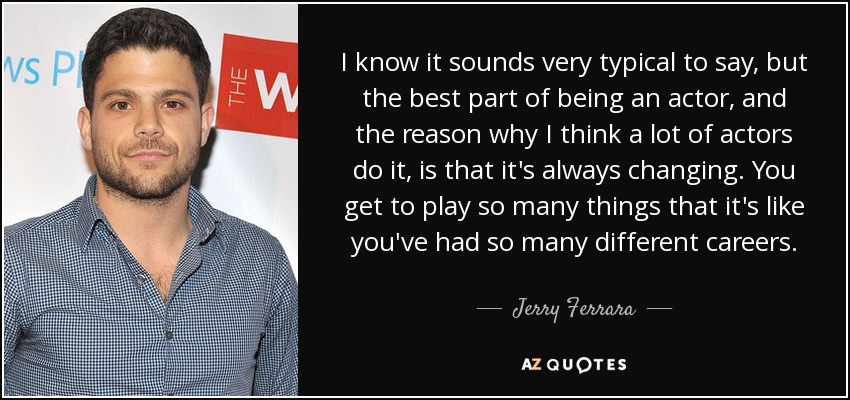 I know it sounds very typical to say, but the best part of being an actor, and the reason why I think a lot of actors do it, is that it's always changing. You get to play so many things that it's like you've had so many different careers. - Jerry Ferrara