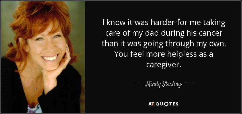 I know it was harder for me taking care of my dad during his cancer than it was going through my own. You feel more helpless as a caregiver. - Mindy Sterling