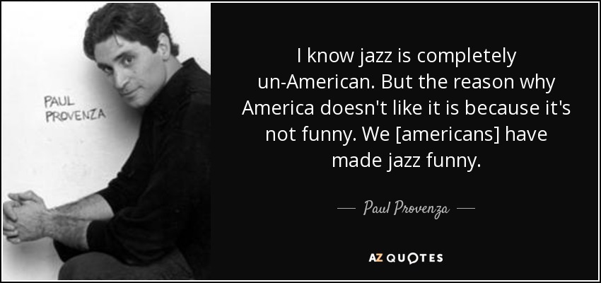 I know jazz is completely un-American. But the reason why America doesn't like it is because it's not funny. We [americans] have made jazz funny. - Paul Provenza