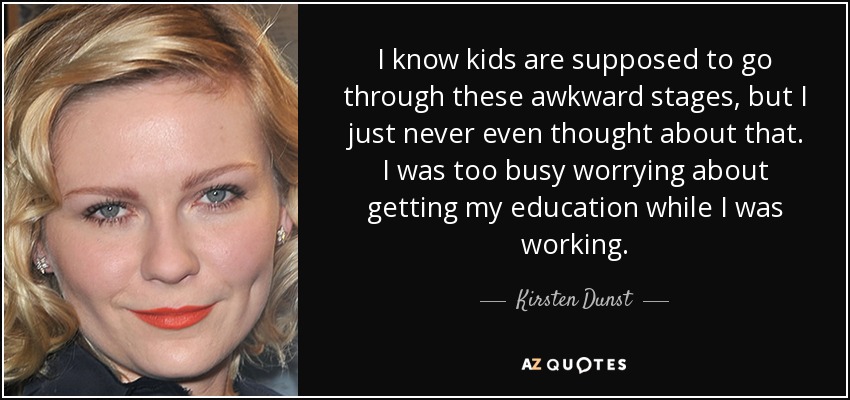 I know kids are supposed to go through these awkward stages, but I just never even thought about that. I was too busy worrying about getting my education while I was working. - Kirsten Dunst