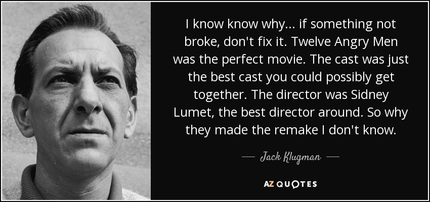 I know know why ... if something not broke, don't fix it. Twelve Angry Men was the perfect movie. The cast was just the best cast you could possibly get together. The director was Sidney Lumet, the best director around. So why they made the remake I don't know. - Jack Klugman