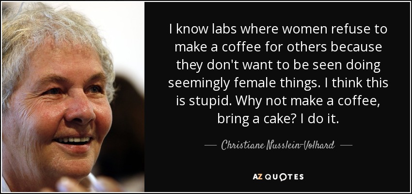 I know labs where women refuse to make a coffee for others because they don't want to be seen doing seemingly female things. I think this is stupid. Why not make a coffee, bring a cake? I do it. - Christiane Nusslein-Volhard