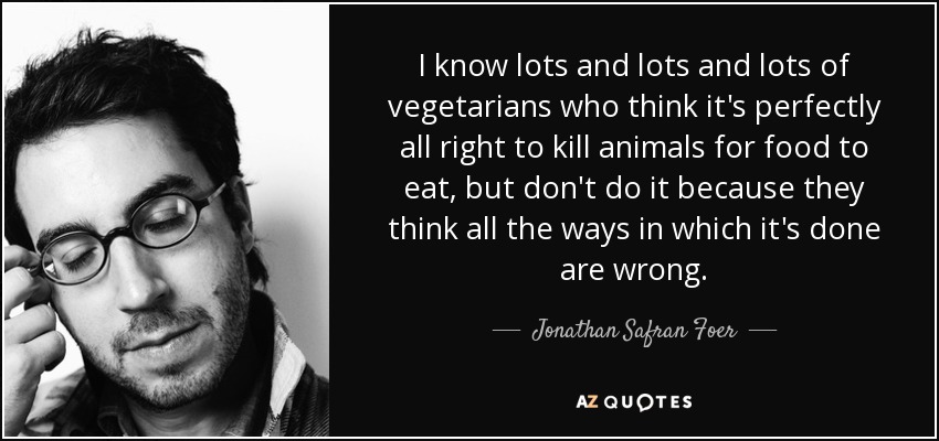 I know lots and lots and lots of vegetarians who think it's perfectly all right to kill animals for food to eat, but don't do it because they think all the ways in which it's done are wrong. - Jonathan Safran Foer