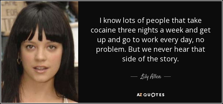 I know lots of people that take cocaine three nights a week and get up and go to work every day, no problem. But we never hear that side of the story. - Lily Allen