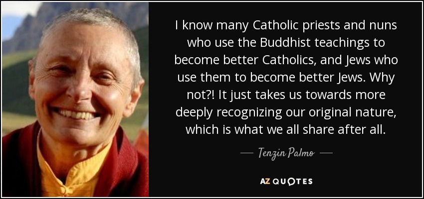 I know many Catholic priests and nuns who use the Buddhist teachings to become better Catholics, and Jews who use them to become better Jews. Why not?! It just takes us towards more deeply recognizing our original nature, which is what we all share after all. - Tenzin Palmo