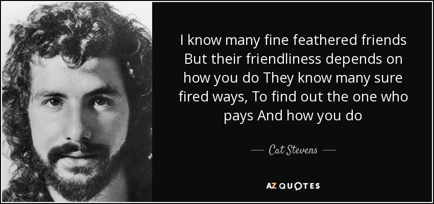 I know many fine feathered friends But their friendliness depends on how you do They know many sure fired ways, To find out the one who pays And how you do - Cat Stevens