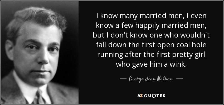 I know many married men, I even know a few happily married men, but I don't know one who wouldn't fall down the first open coal hole running after the first pretty girl who gave him a wink. - George Jean Nathan