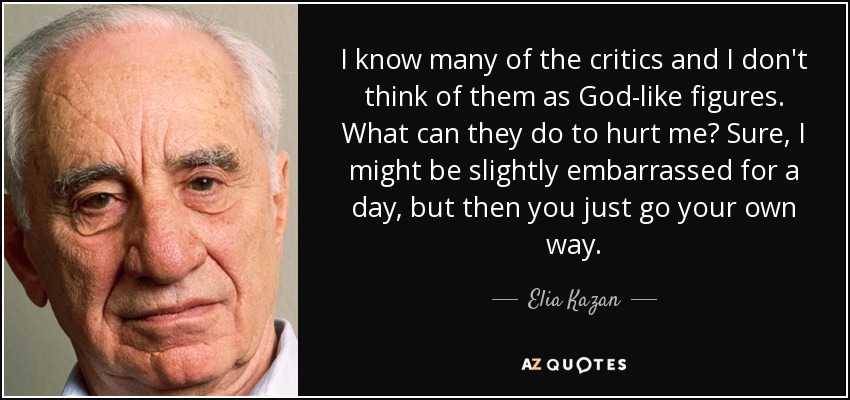 I know many of the critics and I don't think of them as God-like figures. What can they do to hurt me? Sure, I might be slightly embarrassed for a day, but then you just go your own way. - Elia Kazan