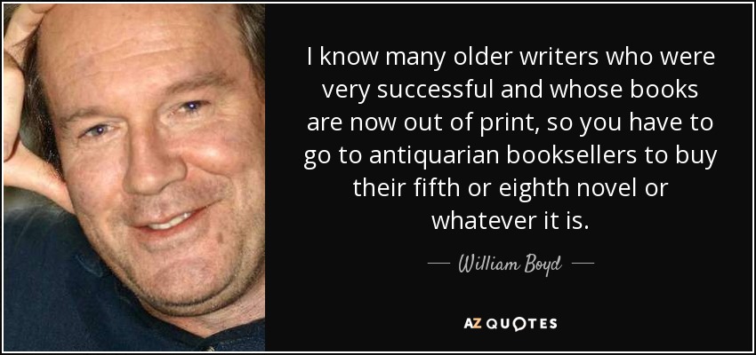 I know many older writers who were very successful and whose books are now out of print, so you have to go to antiquarian booksellers to buy their fifth or eighth novel or whatever it is. - William Boyd