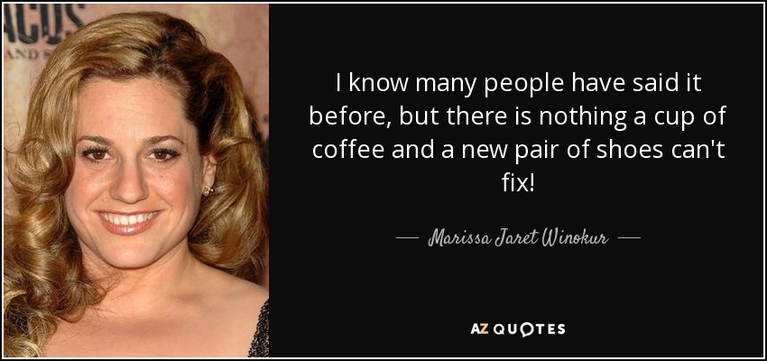 I know many people have said it before, but there is nothing a cup of coffee and a new pair of shoes can't fix! - Marissa Jaret Winokur