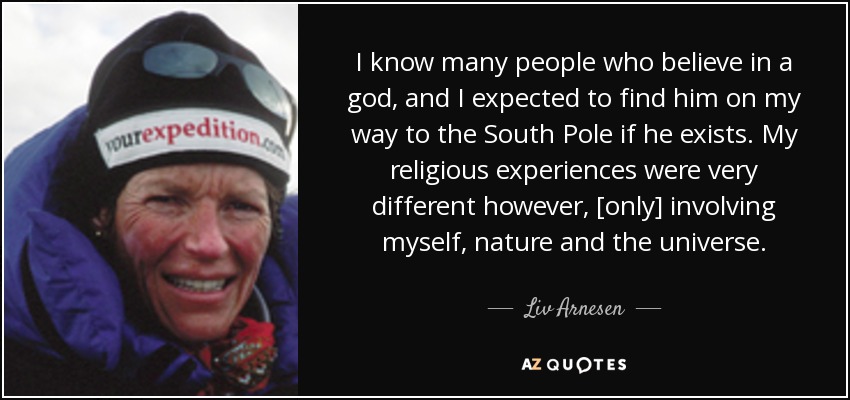 I know many people who believe in a god, and I expected to find him on my way to the South Pole if he exists. My religious experiences were very different however, [only] involving myself, nature and the universe. - Liv Arnesen