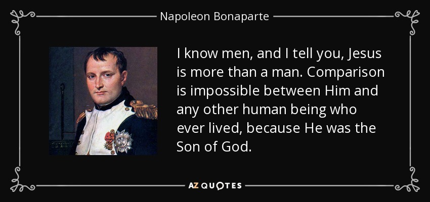 I know men, and I tell you, Jesus is more than a man. Comparison is impossible between Him and any other human being who ever lived, because He was the Son of God. - Napoleon Bonaparte