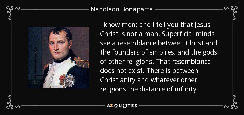 I know men; and I tell you that Jesus Christ is not a man. Superficial minds see a resemblance between Christ and the founders of empires, and the gods of other religions. That resemblance does not exist. There is between Christianity and whatever other religions the distance of infinity. - Napoleon Bonaparte
