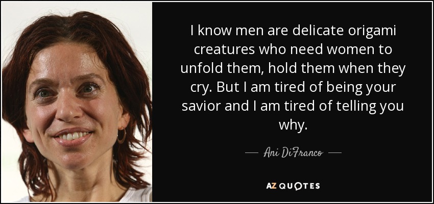 I know men are delicate origami creatures who need women to unfold them, hold them when they cry. But I am tired of being your savior and I am tired of telling you why. - Ani DiFranco