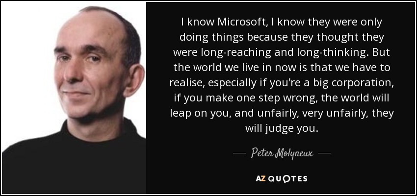 I know Microsoft, I know they were only doing things because they thought they were long-reaching and long-thinking. But the world we live in now is that we have to realise, especially if you're a big corporation, if you make one step wrong, the world will leap on you, and unfairly, very unfairly, they will judge you. - Peter Molyneux
