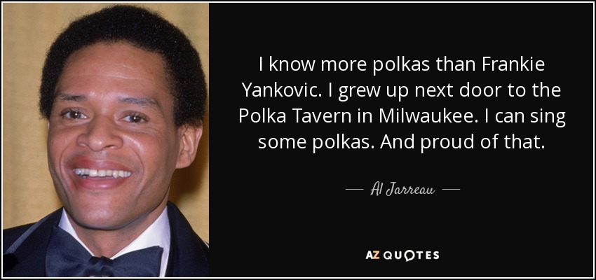 I know more polkas than Frankie Yankovic. I grew up next door to the Polka Tavern in Milwaukee. I can sing some polkas. And proud of that. - Al Jarreau