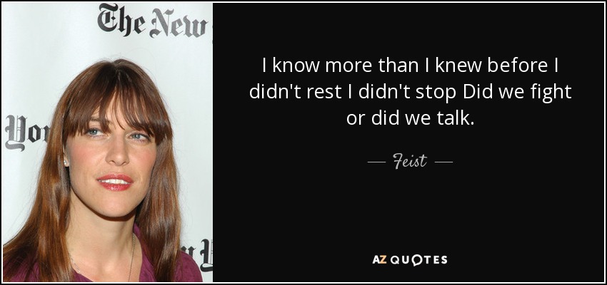 I know more than I knew before I didn't rest I didn't stop Did we fight or did we talk. - Feist