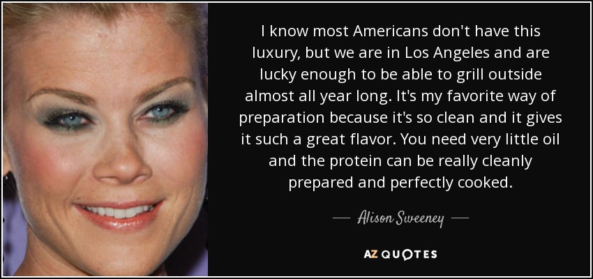 I know most Americans don't have this luxury, but we are in Los Angeles and are lucky enough to be able to grill outside almost all year long. It's my favorite way of preparation because it's so clean and it gives it such a great flavor. You need very little oil and the protein can be really cleanly prepared and perfectly cooked. - Alison Sweeney