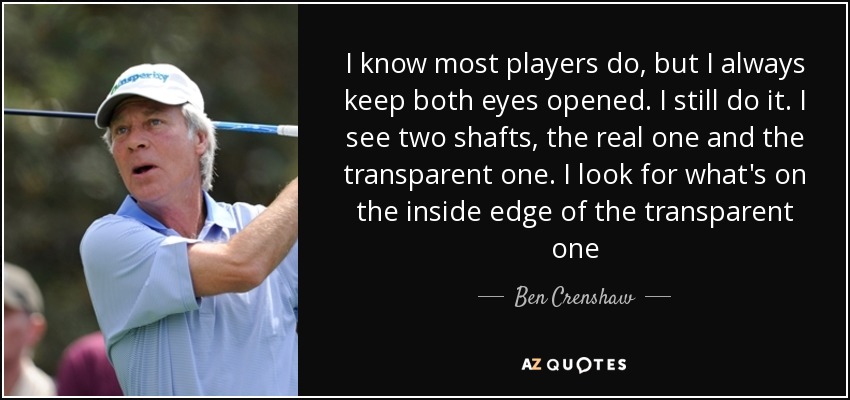 I know most players do, but I always keep both eyes opened. I still do it. I see two shafts, the real one and the transparent one. I look for what's on the inside edge of the transparent one - Ben Crenshaw