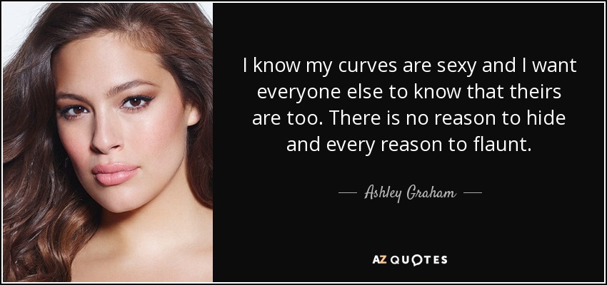 I know my curves are sexy and I want everyone else to know that theirs are too. There is no reason to hide and every reason to flaunt. - Ashley Graham