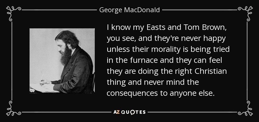 I know my Easts and Tom Brown, you see, and they're never happy unless their morality is being tried in the furnace and they can feel they are doing the right Christian thing and never mind the consequences to anyone else. - George MacDonald