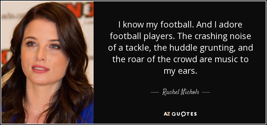 I know my football. And I adore football players. The crashing noise of a tackle, the huddle grunting, and the roar of the crowd are music to my ears. - Rachel Nichols
