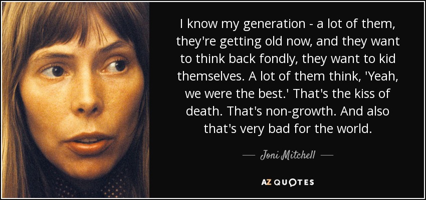 I know my generation - a lot of them, they're getting old now, and they want to think back fondly, they want to kid themselves. A lot of them think, 'Yeah, we were the best.' That's the kiss of death. That's non-growth. And also that's very bad for the world. - Joni Mitchell