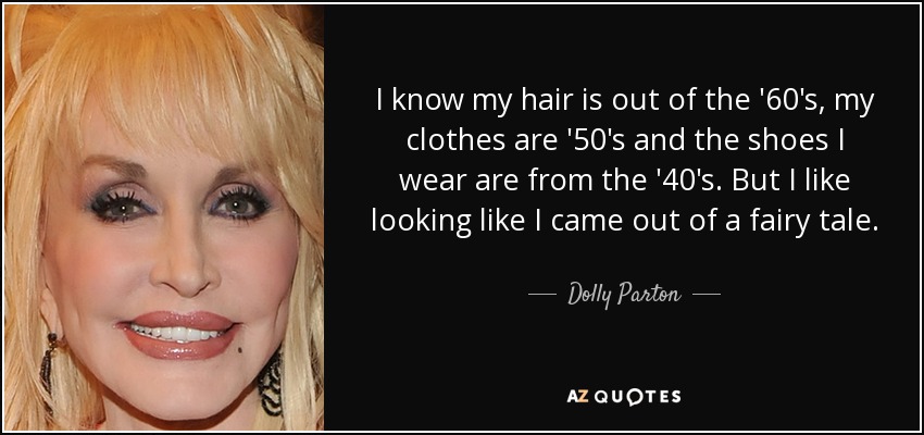 I know my hair is out of the '60's, my clothes are '50's and the shoes I wear are from the '40's. But I like looking like I came out of a fairy tale. - Dolly Parton