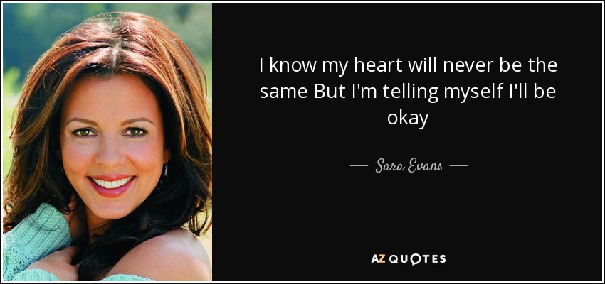 I know my heart will never be the same But I'm telling myself I'll be okay - Sara Evans