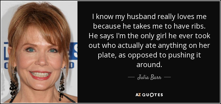 I know my husband really loves me because he takes me to have ribs. He says I'm the only girl he ever took out who actually ate anything on her plate, as opposed to pushing it around. - Julia Barr