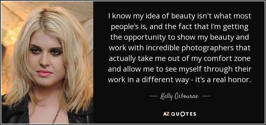I know my idea of beauty isn't what most people's is, and the fact that I'm getting the opportunity to show my beauty and work with incredible photographers that actually take me out of my comfort zone and allow me to see myself through their work in a different way - it's a real honor. - Kelly Osbourne