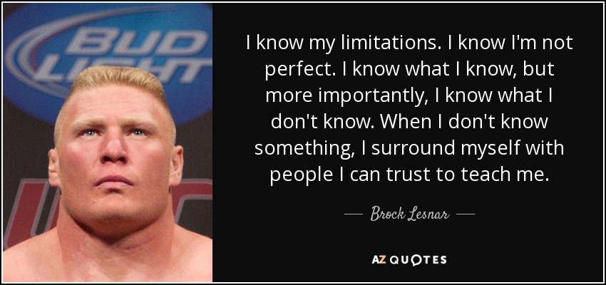 I know my limitations. I know I'm not perfect. I know what I know, but more importantly, I know what I don't know. When I don't know something, I surround myself with people I can trust to teach me. - Brock Lesnar