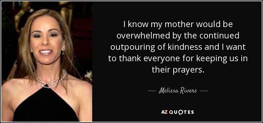 I know my mother would be overwhelmed by the continued outpouring of kindness and I want to thank everyone for keeping us in their prayers. - Melissa Rivers