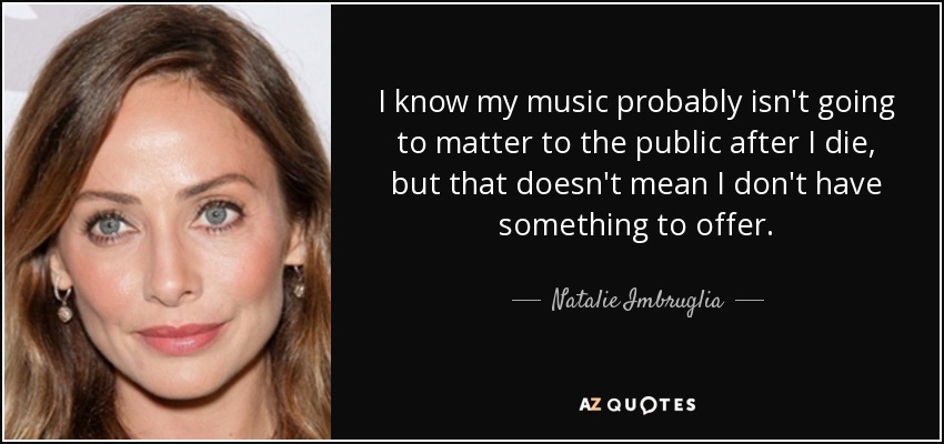 I know my music probably isn't going to matter to the public after I die, but that doesn't mean I don't have something to offer. - Natalie Imbruglia