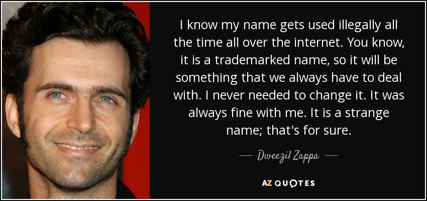 I know my name gets used illegally all the time all over the internet. You know, it is a trademarked name, so it will be something that we always have to deal with. I never needed to change it. It was always fine with me. It is a strange name; that's for sure. - Dweezil Zappa