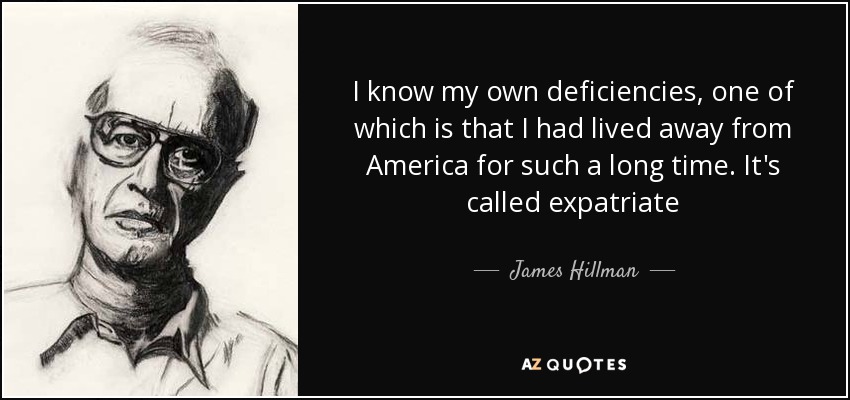 I know my own deficiencies, one of which is that I had lived away from America for such a long time. It's called expatriate - James Hillman