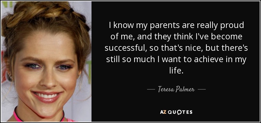 I know my parents are really proud of me, and they think I've become successful, so that's nice, but there's still so much I want to achieve in my life. - Teresa Palmer