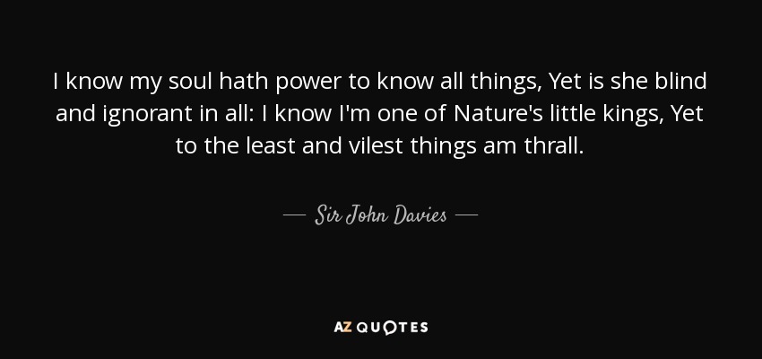 I know my soul hath power to know all things, Yet is she blind and ignorant in all: I know I'm one of Nature's little kings, Yet to the least and vilest things am thrall. - Sir John Davies