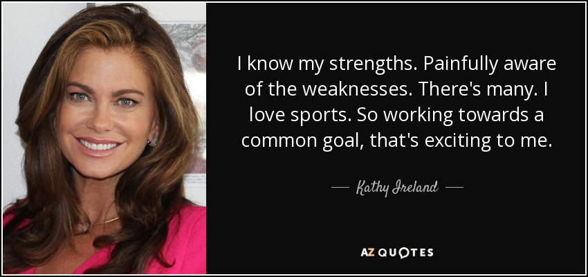 I know my strengths. Painfully aware of the weaknesses. There's many. I love sports. So working towards a common goal, that's exciting to me. - Kathy Ireland