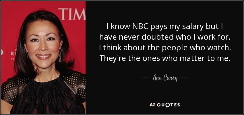 I know NBC pays my salary but I have never doubted who I work for. I think about the people who watch. They're the ones who matter to me. - Ann Curry