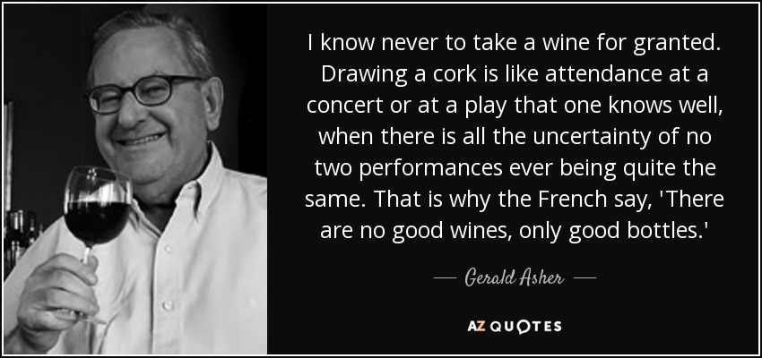 I know never to take a wine for granted. Drawing a cork is like attendance at a concert or at a play that one knows well, when there is all the uncertainty of no two performances ever being quite the same. That is why the French say, 'There are no good wines, only good bottles.' - Gerald Asher