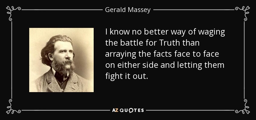 I know no better way of waging the battle for Truth than arraying the facts face to face on either side and letting them fight it out. - Gerald Massey