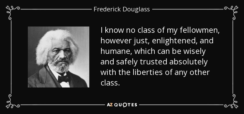I know no class of my fellowmen, however just, enlightened, and humane, which can be wisely and safely trusted absolutely with the liberties of any other class. - Frederick Douglass