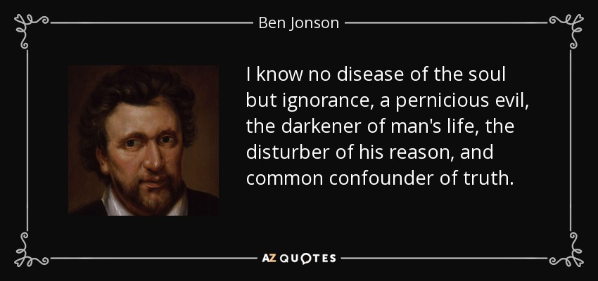 I know no disease of the soul but ignorance, a pernicious evil, the darkener of man's life, the disturber of his reason, and common confounder of truth. - Ben Jonson
