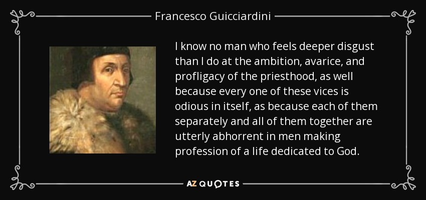I know no man who feels deeper disgust than I do at the ambition, avarice, and profligacy of the priesthood, as well because every one of these vices is odious in itself, as because each of them separately and all of them together are utterly abhorrent in men making profession of a life dedicated to God. - Francesco Guicciardini